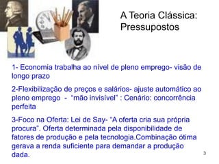 3
A Teoria Clássica:
Pressupostos
1- Economia trabalha ao nível de pleno emprego- visão de
longo prazo
2-Flexibilização de preços e salários- ajuste automático ao
pleno emprego - “mão invisível” : Cenário: concorrência
perfeita
3-Foco na Oferta: Lei de Say- “A oferta cria sua própria
procura”. Oferta determinada pela disponibilidade de
fatores de produção e pela tecnologia.Combinação ótima
gerava a renda suficiente para demandar a produção
dada.
 