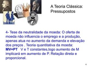 4
A Teoria Clássica:
Pressupostos
4- Tese da neutralidade da moeda: O oferta de
moeda não influencia o emprego e a produção,
apenas atua no aumento da demanda e elevação
dos preços . Teoria quantitativa da moeda:
MV=PT V e T constantes,logo aumento de M
implicará em aumento de P. Relação direta e
proporcional.
 