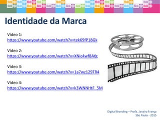 Identidade da Marca
Digital Branding – Profa. Janaíra França
São Paulo - 2015
Vídeo 1:
https://www.youtube.com/watch?v=tek69fP18Gk
Vídeo 2:
https://www.youtube.com/watch?v=XNic4wf8AYg
Vídeo 3:
https://www.youtube.com/watch?v=1a7wz129TR4
Vídeo 4:
https://www.youtube.com/watch?v=k3WNNHtF_5M
 