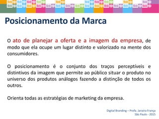 Posicionamento da Marca
Digital Branding – Profa. Janaíra França
São Paulo - 2015
O ato de planejar a oferta e a imagem da empresa, de
modo que ela ocupe um lugar distinto e valorizado na mente dos
consumidores.
O posicionamento é o conjunto dos traços perceptíveis e
distintivos da imagem que permite ao público situar o produto no
universo dos produtos análogos fazendo a distinção de todos os
outros.
Orienta todas as estratégias de marketing da empresa.
 