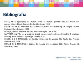 Bibliografia
BATEY, M. O significado da marca: como as marcas ganham vida na mente dos
consumidores. Rio de Janeiro: Ed. Best Business, 2010.
BROCHAND et al. Mercator 2000: teoria e prática do marketing. 9ª Edição. Lisboa,
Portugal: Dom Quixote, 2000.
FRANÇA, Janaíra. Material de Aula. Pós-Graduação, USP, 2014.
KAPFERER, J.N. The new strategic brand management: advanced insights & strategic
thinking. Fifth edition. Kogan Page Limited, 2012.
KELLER, K. L & MACHADO, M. Gestão Estratégica de Marcas. São Paulo: Ed. Pearson
Prentice Hall, 2006.
KOTLER, P. & PFOERTSCH. Gestão de marcas em mercados B2B. Porto Alegre: Ed.
Bookman, 2008.
Digital Branding – Profa. Janaíra França
São Paulo - 2015
 