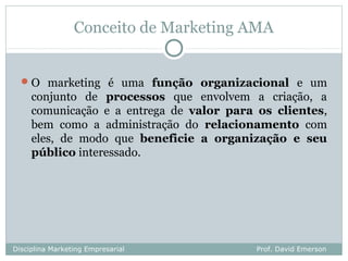 Conceito de Marketing AMA


   O marketing é uma função organizacional e um
     conjunto de processos que envolvem a criação, a
     comunicação e a entrega de valor para os clientes,
     bem como a administração do relacionamento com
     eles, de modo que beneficie a organização e seu
     público interessado.




Disciplina Marketing Empresarial           Prof. David Emerson
 