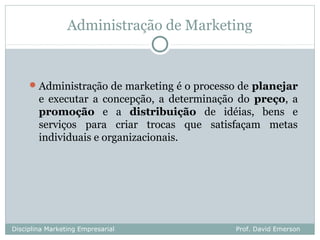 Administração de Marketing


      Administração de marketing é o processo de planejar
        e executar a concepção, a determinação do preço, a
        promoção e a distribuição de idéias, bens e
        serviços para criar trocas que satisfaçam metas
        individuais e organizacionais.




Disciplina Marketing Empresarial              Prof. David Emerson
 