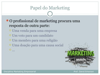 Papel do Marketing

  O profissional de marketing procura uma
     resposta de outra parte:
      Uma venda para uma empresa
      Um voto para um candidato

      Um membro para uma religião

      Uma doação para uma causa social

      ...




Disciplina Marketing Empresarial               Prof. David Emerson
 