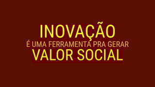 INOVAÇÃO
É UMA FERRAMENTA PRA GERAR
VALOR SOCIAL
 