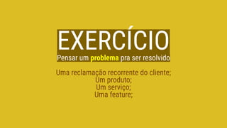 EXERCÍCIOPensar um problema pra ser resolvido
Uma reclamação recorrente do cliente;
Um produto;
Um serviço;
Uma feature;
 
