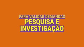 PARA VALIDAR DEMANDAS
PESQUISA E
INVESTIGAÇÃO
 