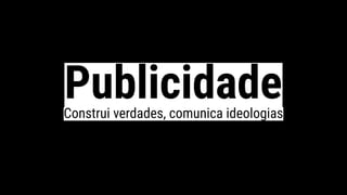 PublicidadeConstrui verdades, comunica ideologias
 