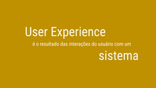 User Experience
é o resultado das interações do usuário com um
sistema
 