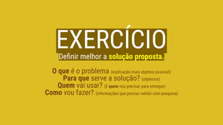 EXERCÍCIODeﬁnir melhor a solução proposta.
O que é o problema (explicação mais objetiva possível)
Para que serve a solução? (objetivos)
Quem vai usar? (E quem vou precisar para entregar)
Como vou fazer? (informações que preciso validar com pesquisa)
 