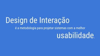 Design de Interação
é a metodologia para projetar sistemas com a melhor
usabilidade.
 