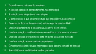 1. Enquadramos a natureza do problema
2. A solução baseia em comportamento, não tecnologia
3. A solução mais elegante é a mais simples.
4. O bom design é o que se removeu tudo que era possível, não oontrário
5. Devemos ter foco na demanda real, aplicar regra de pareto e MVP
6. Um bom Brainstorming é colaborativo, coletivo, e sem limites.
7. Uma boa solução considera todos os envolvidos no processo ou sistema
8. Uma boa solução provavelmente está em outro lugar, outro mercado
9. Uma boa solução resolve mais de um problema
10. É importante coletar e cruzar informações para apoiar a tomada de decisão
11. Acessibilidade e usabilidade é melhor pra todos
 