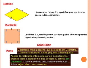 Losango
Losango ou rombo é o paralelogramo que tem os
quatro lados congruentes.
Quadrado
Quadrado é o paralelogramo que tem quatro lados congruentes
e quatro ângulos congruentes.
GEOMETRIA
Ponto
 