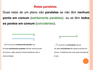 u t ( Lê-se u é estritamente paralela a t )
Retas paralelas
Duas retas de um plano são paralelas se não têm nenhum
ponto em comum (estritamente paralelas) ou se têm todos
os pontos em comum (coincidentes).
As retas estritamente paralelas não têm nenhum ponto As retas coincidentes têm todos os pontos em
em comum, estão sempre à mesma distância e têm a comum. A distância entre duas retas coincidentes
mesma direção. é nula.
t
iu
i j ( Lê-se i é coincidente com j )
j
 