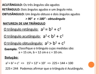 ACUTÂNGULO: Os três ângulos são agudos
RETÂNGULO: Dois ângulos agudos e um ângulo reto.
OBTUSÂNGULO: Um ângulo obtuso e dois ângulos agudos
> 90° e < 180° - obtusângulo
NATUREZA DE UM TRIÂNGULO
O triângulo retângulo: a2
= b2
+ c2
O triângulo acutângulo: a2
< b2
+ c2
O triângulo obtusângulo: a2
> b2
+ c2
Exemplo:Exemplo: Classifique o triângulo cujas medidas são:
a = 15 cm, b = 12 cm e c = 10 cm.
Solução:
a2
= b2
+ c2
152
= 122
+ 102
225= 144 + 100
225< 244 Podemos afirmar que o triângulo é Acutângulo.
=> =>
 