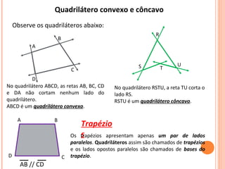 Quadrilátero convexo e côncavo
Observe os quadriláteros abaixo:
R
S T
U
No quadrilátero ABCD, as retas AB, BC, CD
e DA não cortam nenhum lado do
quadrilátero.
ABCD é um quadrilátero convexo.
No quadrilátero RSTU, a reta TU corta o
lado RS.
RSTU é um quadrilátero côncavo.
C
D
B
A
Trapézio
s
A
D C
B
AB // CD
Os trapézios apresentam apenas um par de lados
paralelos. Quadriláteros assim são chamados de trapézios
e os lados opostos paralelos são chamados de bases do
trapézio.
 