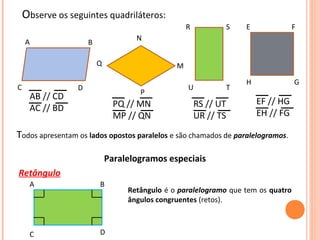 Observe os seguintes quadriláteros:
A B
C D
M
N
Q
P
R
U
S
T
E F
H G
AB // CD
AC // BD PQ // MN
MP // QN
RS // UT
UR // TS
EF // HG
EH // FG
Todos apresentam os lados opostos paralelos e são chamados de paralelogramos.
Paralelogramos especiais
Retângulo
A B
C D
Retângulo é o paralelogramo que tem os quatro
ângulos congruentes (retos).
 