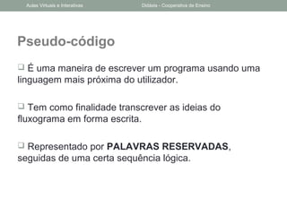 Pseudo-código
 É uma maneira de escrever um programa usando uma
linguagem mais próxima do utilizador.
 Tem como finalidade transcrever as ideias do
fluxograma em forma escrita.
 Representado por PALAVRAS RESERVADAS,
seguidas de uma certa sequência lógica.
Aulas Virtuais e Interativas Didáxis - Cooperativa de Ensino
 