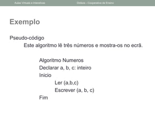 Exemplo
Pseudo-código
Este algoritmo lê três números e mostra-os no ecrã.
Algoritmo Numeros
Declarar a, b, c: inteiro
Inicio
Ler (a,b,c)
Escrever (a, b, c)
Fim
Aulas Virtuais e Interativas Didáxis - Cooperativa de Ensino
 