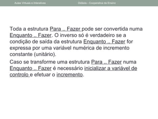 Toda a estrutura Para .. Fazer pode ser convertida numa
Enquanto .. Fazer. O inverso só é verdadeiro se a
condição de saída da estrutura Enquanto .. Fazer for
expressa por uma variável numérica de incremento
constante (unitário).
Caso se transforme uma estrutura Para .. Fazer numa
Enquanto .. Fazer é necessário inicializar a variável de
controlo e efetuar o incremento.
Aulas Virtuais e Interativas Didáxis - Cooperativa de Ensino
 