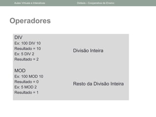 Operadores
DIV
Ex: 100 DIV 10
Resultado = 10
Ex: 5 DIV 2
Resultado = 2
Divisão Inteira
MOD
Ex: 100 MOD 10
Resultado = 0
Ex: 5 MOD 2
Resultado = 1
Resto da Divisão Inteira
Aulas Virtuais e Interativas Didáxis - Cooperativa de Ensino
 