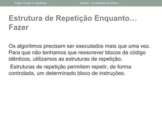 Estrutura de Repetição Enquanto…
Fazer
Os algoritmos precisam ser executados mais que uma vez.
Para que não tenhamos que reescrever blocos de código
idênticos, utilizamos as estruturas de repetição.
Estruturas de repetição permitem repetir, de forma
controlada, um determinado bloco de instruções.
Aulas Virtuais e Interativas Didáxis - Cooperativa de Ensino
 