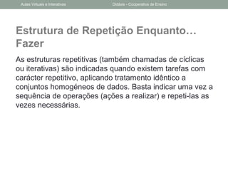 Estrutura de Repetição Enquanto…
Fazer
As estruturas repetitivas (também chamadas de cíclicas
ou iterativas) são indicadas quando existem tarefas com
carácter repetitivo, aplicando tratamento idêntico a
conjuntos homogéneos de dados. Basta indicar uma vez a
sequência de operações (ações a realizar) e repeti-las as
vezes necessárias.
Aulas Virtuais e Interativas Didáxis - Cooperativa de Ensino
 