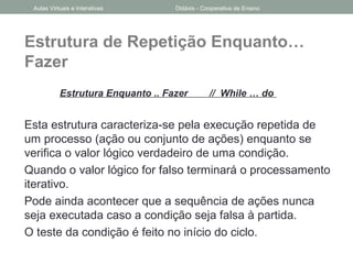 Estrutura de Repetição Enquanto…
Fazer
Estrutura Enquanto .. Fazer // While … do
Esta estrutura caracteriza-se pela execução repetida de
um processo (ação ou conjunto de ações) enquanto se
verifica o valor lógico verdadeiro de uma condição.
Quando o valor lógico for falso terminará o processamento
iterativo.
Pode ainda acontecer que a sequência de ações nunca
seja executada caso a condição seja falsa à partida.
O teste da condição é feito no início do ciclo.
Aulas Virtuais e Interativas Didáxis - Cooperativa de Ensino
 