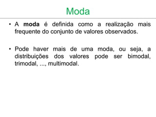 Moda
• A moda é definida como a realização mais
  frequente do conjunto de valores observados.

• Pode haver mais de uma moda, ou seja, a
  distribuições dos valores pode ser bimodal,
  trimodal, ..., multimodal.
 