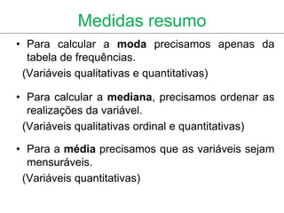 Medidas resumo
• Para calcular a moda precisamos apenas da
  tabela de frequências.
 (Variáveis qualitativas e quantitativas)

• Para calcular a mediana, precisamos ordenar as
  realizações da variável.
 (Variáveis qualitativas ordinal e quantitativas)

• Para a média precisamos que as variáveis sejam
  mensuráveis.
 (Variáveis quantitativas)
 