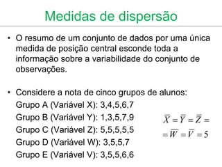 Medidas de dispersão
• O resumo de um conjunto de dados por uma única
  medida de posição central esconde toda a
  informação sobre a variabilidade do conjunto de
  observações.

• Considere a nota de cinco grupos de alunos:
  Grupo A (Variável X): 3,4,5,6,7
  Grupo B (Variável Y): 1,3,5,7,9      X Y  Z 
  Grupo C (Variável Z): 5,5,5,5,5
                                       W V  5
  Grupo D (Variável W): 3,5,5,7
  Grupo E (Variável V): 3,5,5,6,6
 