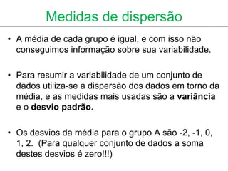 Medidas de dispersão
• A média de cada grupo é igual, e com isso não
  conseguimos informação sobre sua variabilidade.

• Para resumir a variabilidade de um conjunto de
  dados utiliza-se a dispersão dos dados em torno da
  média, e as medidas mais usadas são a variância
  e o desvio padrão.

• Os desvios da média para o grupo A são -2, -1, 0,
  1, 2. (Para qualquer conjunto de dados a soma
  destes desvios é zero!!!)
 