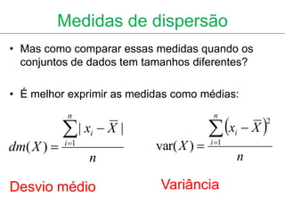 Medidas de dispersão
• Mas como comparar essas medidas quando os
  conjuntos de dados tem tamanhos diferentes?

• É melhor exprimir as medidas como médias:


                                         x  X 
             n                           n

            | x  X |
                                                   2
                   i                           i
dm( X )    i 1
                           var( X )    i 1

                   n                           n

Desvio médio                Variância
 