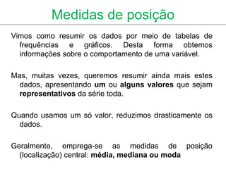 Medidas de posição
Vimos como resumir os dados por meio de tabelas de
  frequências e gráficos. Desta forma obtemos
  informações sobre o comportamento de uma variável.

Mas, muitas vezes, queremos resumir ainda mais estes
  dados, apresentando um ou alguns valores que sejam
  representativos da série toda.

Quando usamos um só valor, reduzimos drasticamente os
  dados.

Geralmente, emprega-se as medidas de posição
  (localização) central: média, mediana ou moda
 