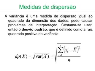 Medidas de dispersão
A variância é uma medida de dispersão igual ao
  quadrado da dimensão dos dados, pode causar
  problemas de interpretação. Costuma-se usar,
  então o desvio padrão, que é definido como a raiz
  quadrada positiva da variância.



                               x  X 
                                n
                                          2
                                      i
     dp( X )  var( X )       i 1
                                      n
 