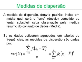 Medidas de dispersão
A medida de dispersão, desvio padrão, indica em
  média qual será o “erro” (desvio) cometido ao
  tentar substituir cada observação pela medida
  resumo do conjunto de dados (Média).

Se os dados estiverem agrupados em tabelas de
  frequências, as medidas de dispersão são dadas
  por:
                  f x  X 
                k
                                2


                                      fri xi  X 
                        i   i          k
                                                    2
    var( X )    i 1
                            n         i 1
 
