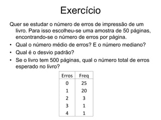 Exercício
Quer se estudar o número de erros de impressão de um
  livro. Para isso escolheu-se uma amostra de 50 páginas,
  encontrando-se o número de erros por página.
• Qual o número médio de erros? E o número mediano?
• Qual é o desvio padrão?
• Se o livro tem 500 páginas, qual o número total de erros
  esperado no livro?
                     Erros   Freq
                       0      25
                       1      20
                       2       3
                       3       1
                       4       1
 