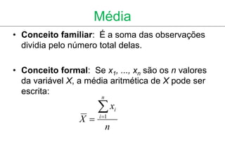 Média
• Conceito familiar: É a soma das observações
  dividia pelo número total delas.

• Conceito formal: Se x1, ..., xn são os n valores
  da variável X, a média aritmética de X pode ser
  escrita:
                       n

                      x       i
                 X   i 1
                           n
 