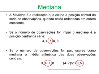 Mediana
• A Mediana é a realização que ocupa a posição central da
  série de observações, quando estão ordenadas em ordem
  crescente.

• Se o número de observações for ímpar o mediana é a
  posição central da série:
                         3, 4, 7, 8, 8

• Se o número de observações for par, usa-se como
  mediana a média aritmética das duas observações
  centrais:
                  3, 4, 7, 8   (4+7)/2 = 5,5
 