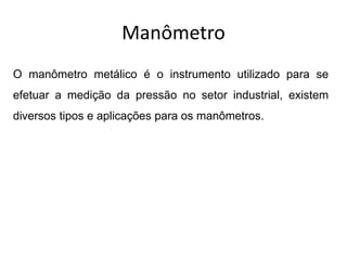 Manômetro
O manômetro metálico é o instrumento utilizado para se
efetuar a medição da pressão no setor industrial, existem
diversos tipos e aplicações para os manômetros.
 