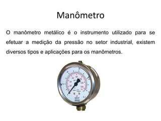 Manômetro
O manômetro metálico é o instrumento utilizado para se
efetuar a medição da pressão no setor industrial, existem
diversos tipos e aplicações para os manômetros.
 