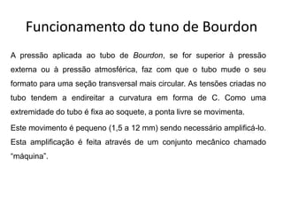 Funcionamento do tuno de Bourdon
A pressão aplicada ao tubo de Bourdon, se for superior à pressão
externa ou à pressão atmosférica, faz com que o tubo mude o seu
formato para uma seção transversal mais circular. As tensões criadas no
tubo tendem a endireitar a curvatura em forma de C. Como uma
extremidade do tubo é fixa ao soquete, a ponta livre se movimenta.
Este movimento é pequeno (1,5 a 12 mm) sendo necessário amplificá-lo.
Esta amplificação é feita através de um conjunto mecânico chamado
“máquina”.
 