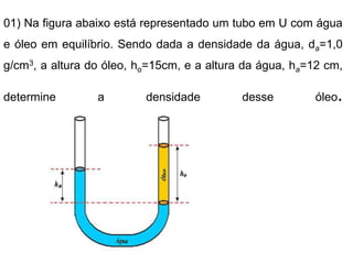 01) Na figura abaixo está representado um tubo em U com água
e óleo em equilíbrio. Sendo dada a densidade da água, da=1,0
g/cm3, a altura do óleo, ho=15cm, e a altura da água, ha=12 cm,
determine a densidade desse óleo.
 