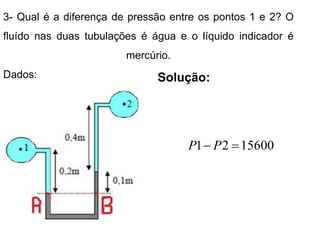 3- Qual é a diferença de pressão entre os pontos 1 e 2? O
fluído nas duas tubulações é água e o líquido indicador é
mercúrio.
Dados: Solução:
15600
2
1 
 P
P
 