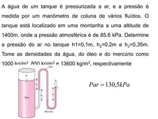 A água de um tanque é pressurizada a ar, e a pressão é
medida por um manômetro de coluna de vários fluídos. O
tanque está localizado em uma montanha a uma altitude de
1400m, onde a pressão atmosférica é de 85,6 kPa. Determine
a pressão do ar no tanque h1=0,1m, h2=0,2m e h3=0,35m.
Tome as densidades da água, do óleo e do mercúrio como
1000 kg/m3, 850 kg/m3 e 13600 kg/m3, respectivamente
kPa
Par 5
,
130

 