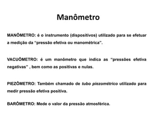 Manômetro
MANÔMETRO: é o instrumento (dispositivos) utilizado para se efetuar
a medição da “pressão efetiva ou manométrica”.
VACUÔMETRO: é um manômetro que indica as “pressões efetiva
negativas” , bem como as positivas e nulas.
PIEZÔMETRO: Também chamado de tubo piezométrico utilizado para
medir pressão efetiva positiva.
BARÔMETRO: Mede o valor da pressão atmosférica.
 