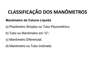 CLASSIFICAÇÃO DOS MANÔMETROS
Manômetro de Coluna Líquida
a) Piezômetro Simples ou Tubo Piezométrico;
b) Tubo ou Manômetro em “U”;
c) Manômetro Diferencial;
d) Manômetro ou Tubo Inclinado.
 
