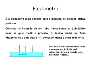 Piezômetro
É o dispositivo mais simples para a medição de pressão efetiva
positivas.
Consiste na inserção de um tubo transparente na (tubulação)
onde se quer medir a pressão. O líquido subirá no Tubo
Piezométrico a uma altura “h”, correspondente à pressão interna.
Obs: Pontos situados na mesma cota e
na mesma porção fluida, estão
submetidos à mesma pressão (para
fluidos em repouso).
 
