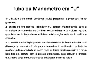 Tubo ou Manômetro em “U”
1- Utilizado para medir pressões muito pequenas e pressões muito
grandes.
2- Utiliza-se um líquido indicador ou líquido manométrico com a
finalidade de aumentar ou diminuir o comprimento da coluna líquida,
que deve ser imiscível com o fluído da tubulação onde será medida a
pressão.
3- A pressão na tubulação provoca um deslocamento do fluído indicador. Esta
diferença de altura é utilizada para a determinação da Pressão. Um lado do
manômetro fica conectado no ponto onde se deseja medir a pressão e o outro
lado fica em contato com a pressão atmosférica. Para calcular a pressão
utilizando a carga hidráulica utiliza-se a expressão da Lei de Stevin:
 