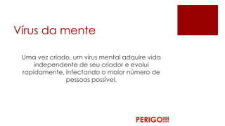Vírus da mente

 Uma vez criado, um vírus mental adquire vida
     independente de seu criador e evolui
 rapidamente, infectando o maior número de
              pessoas possível.




                                     PERIGO!!!
 